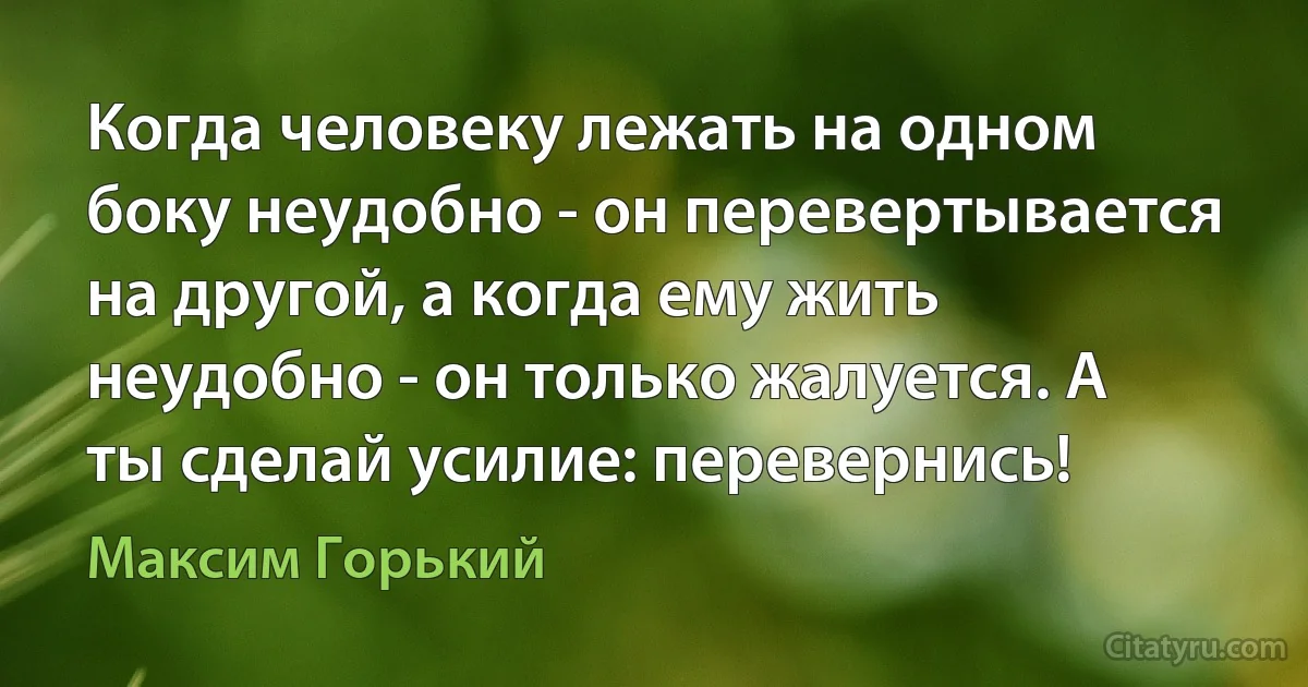 Когда человеку лежать на одном боку неудобно - он перевертывается на другой, а когда ему жить неудобно - он только жалуется. А ты сделай усилие: перевернись! (Максим Горький)