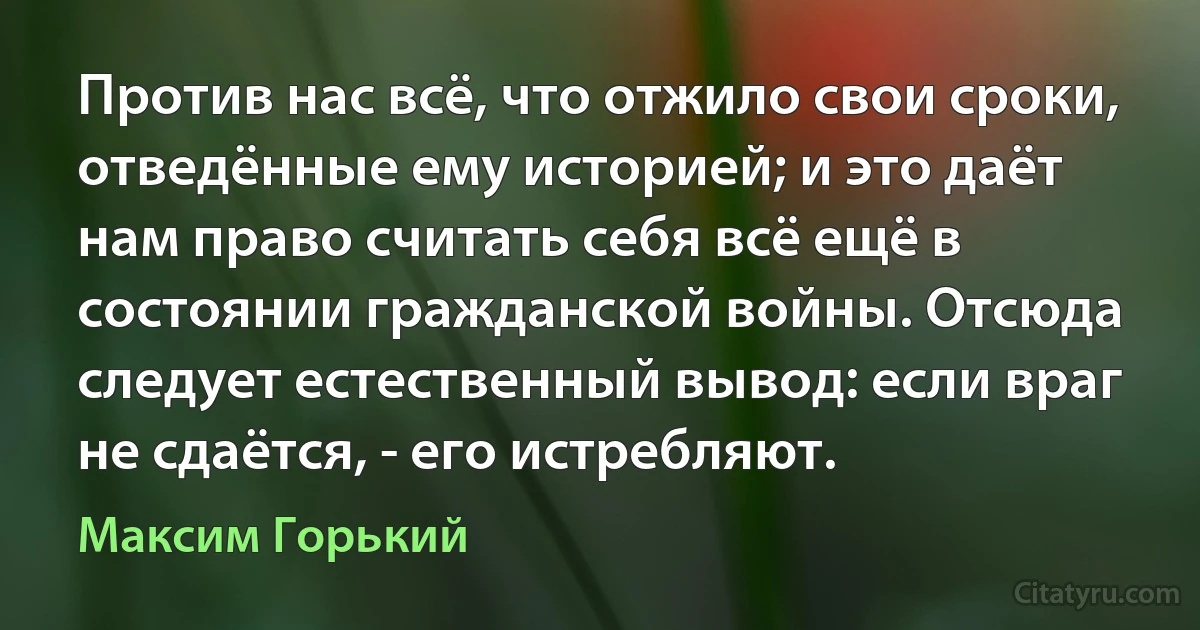 Против нас всё, что отжило свои сроки, отведённые ему историей; и это даёт нам право считать себя всё ещё в состоянии гражданской войны. Отсюда следует естественный вывод: если враг не сдаётся, - его истребляют. (Максим Горький)