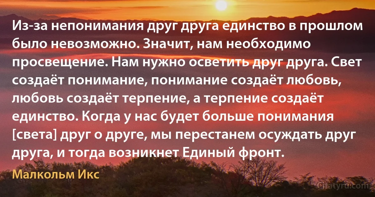 Из-за непонимания друг друга единство в прошлом было невозможно. Значит, нам необходимо просвещение. Нам нужно осветить друг друга. Свет создаёт понимание, понимание создаёт любовь, любовь создаёт терпение, а терпение создаёт единство. Когда у нас будет больше понимания [света] друг о друге, мы перестанем осуждать друг друга, и тогда возникнет Единый фронт. (Малкольм Икс)