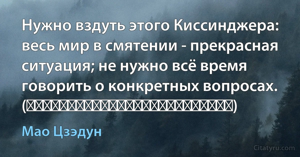 Нужно вздуть этого Киссинджера: весь мир в смятении - прекрасная ситуация; не нужно всё время говорить о конкретных вопросах. (要给基辛格吹天下大乱，形势大好，不要老谈具体问题。) (Мао Цзэдун)