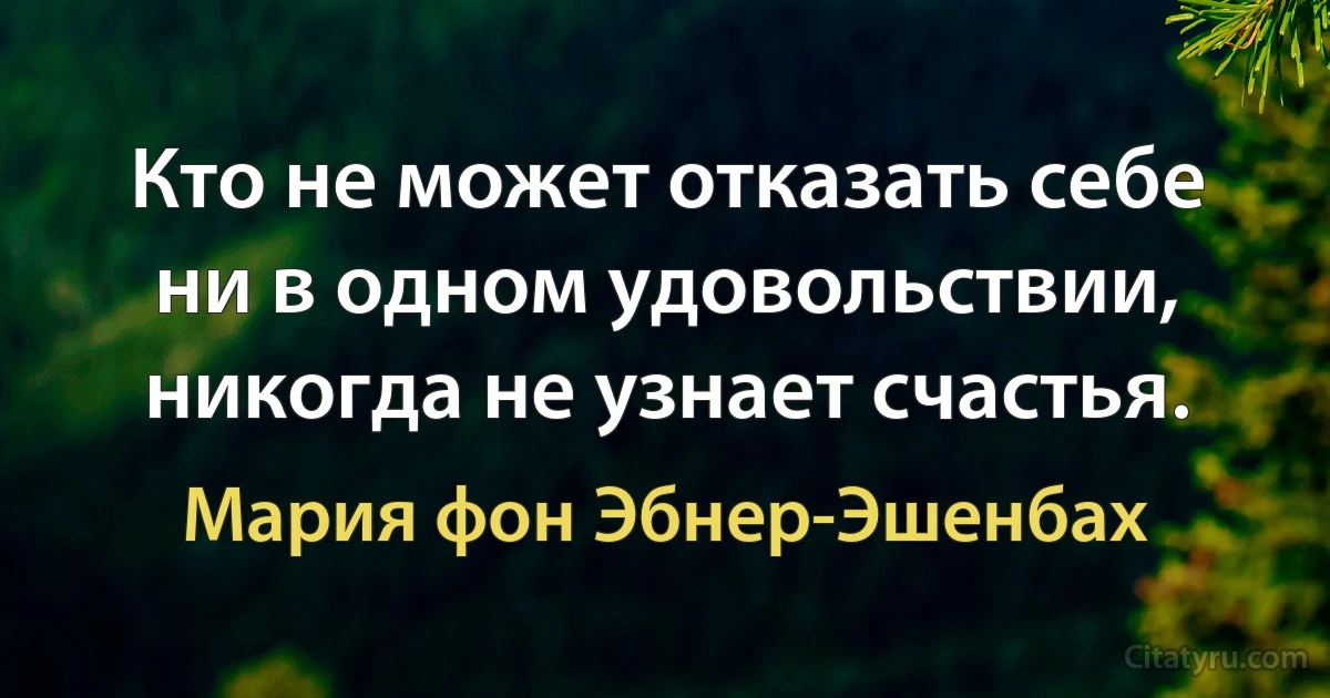 Кто не может отказать себе ни в одном удовольствии, никогда не узнает счастья. (Мария фон Эбнер-Эшенбах)