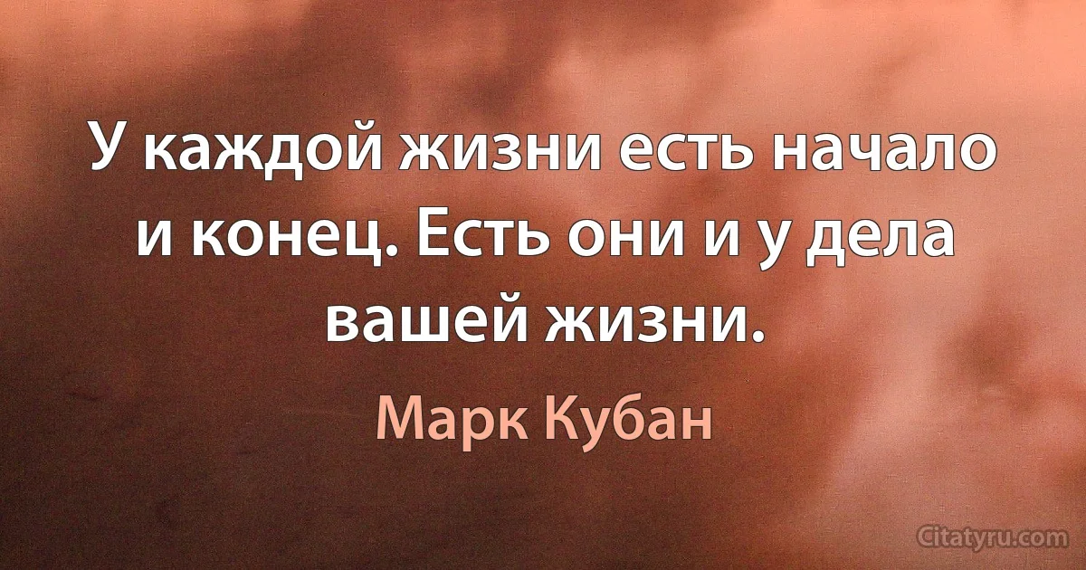 У каждой жизни есть начало и конец. Есть они и у дела вашей жизни. (Марк Кубан)