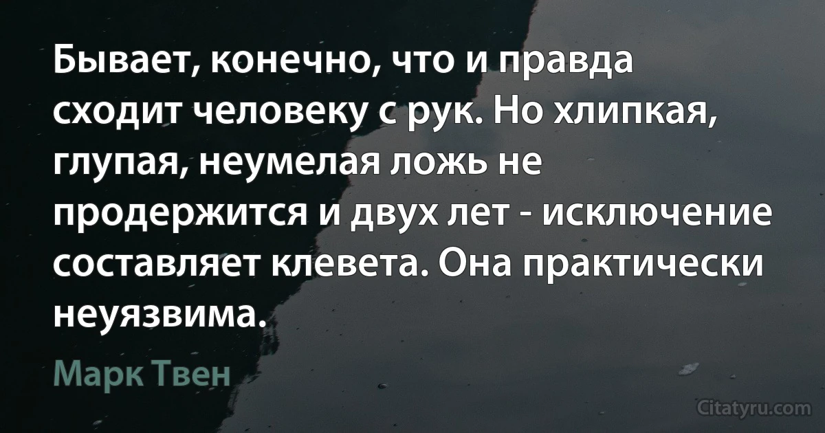 Бывает, конечно, что и правда сходит человеку с рук. Но хлипкая, глупая, неумелая ложь не продержится и двух лет - исключение составляет клевета. Она практически неуязвима. (Марк Твен)