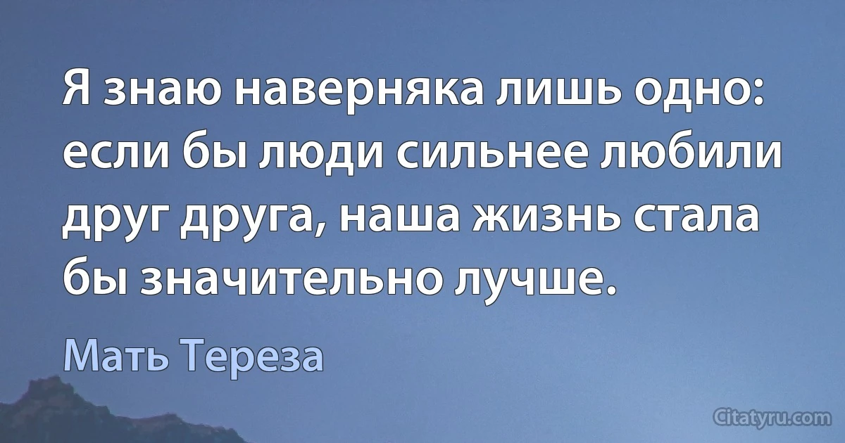 Я знаю наверняка лишь одно: если бы люди сильнее любили друг друга, наша жизнь стала бы значительно лучше. (Мать Тереза)