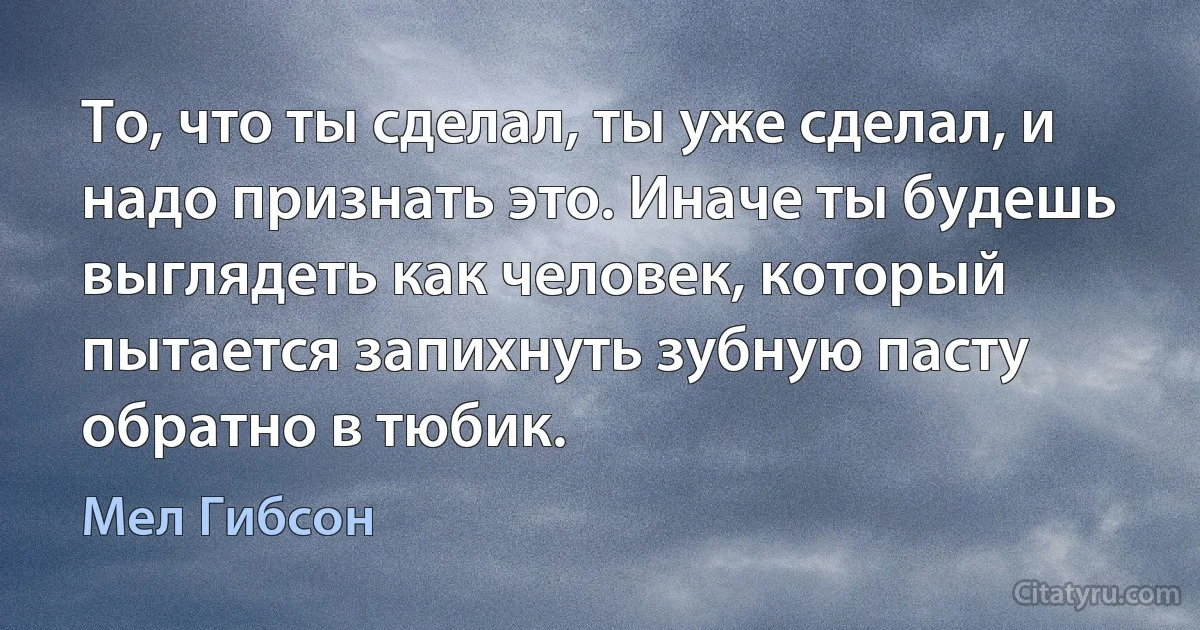 То, что ты сделал, ты уже сделал, и надо признать это. Иначе ты будешь выглядеть как человек, который пытается запихнуть зубную пасту обратно в тюбик. (Мел Гибсон)