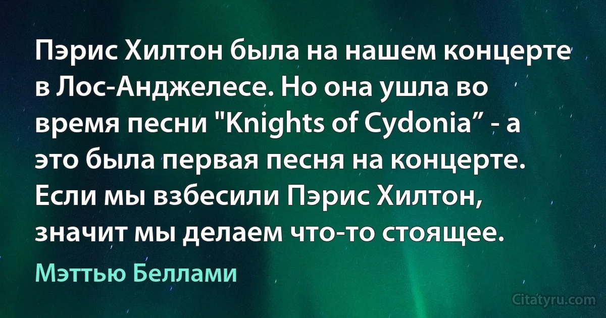 Пэрис Хилтон была на нашем концерте в Лос-Анджелесе. Но она ушла во время песни "Knights of Cydonia” - а это была первая песня на концерте. Если мы взбесили Пэрис Хилтон, значит мы делаем что-то стоящее. (Мэттью Беллами)