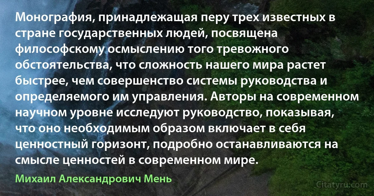 Монография, принадлежащая перу трех известных в стране государственных людей, посвящена философскому осмыслению того тревожного обстоятельства, что сложность нашего мира растет быстрее, чем совершенство системы руководства и определяемого им управления. Авторы на современном научном уровне исследуют руководство, показывая, что оно необходимым образом включает в себя ценностный горизонт, подробно останавливаются на смысле ценностей в современном мире. (Михаил Александрович Мень)