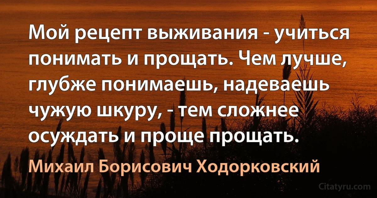 Мой рецепт выживания - учиться понимать и прощать. Чем лучше, глубже понимаешь, надеваешь чужую шкуру, - тем сложнее осуждать и проще прощать. (Михаил Борисович Ходорковский)