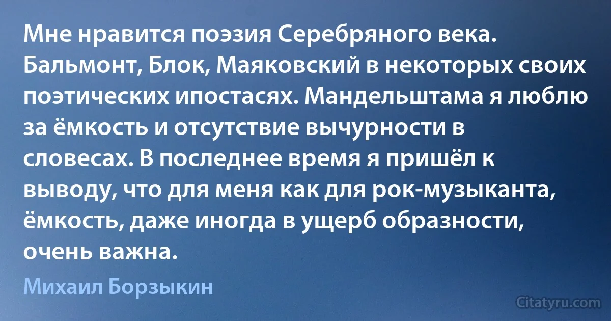 Мне нравится поэзия Серебряного века. Бальмонт, Блок, Маяковский в некоторых своих поэтических ипостасях. Мандельштама я люблю за ёмкость и отсутствие вычурности в словесах. В последнее время я пришёл к выводу, что для меня как для рок-музыканта, ёмкость, даже иногда в ущерб образности, очень важна. (Михаил Борзыкин)