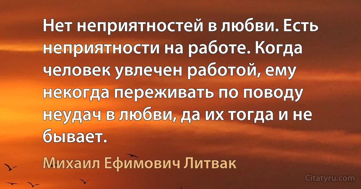 Нет неприятностей в любви. Есть неприятности на работе. Когда человек увлечен работой, ему некогда переживать по поводу неудач в любви, да их тогда и не бывает. (Михаил Ефимович Литвак)