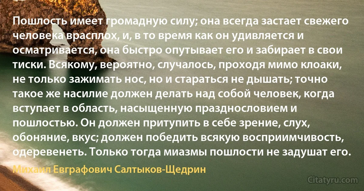 Пошлость имеет громадную силу; она всегда застает свежего человека врасплох, и, в то время как он удивляется и осматривается, она быстро опутывает его и забирает в свои тиски. Всякому, вероятно, случалось, проходя мимо клоаки, не только зажимать нос, но и стараться не дышать; точно такое же насилие должен делать над собой человек, когда вступает в область, насыщенную празднословием и пошлостью. Он должен притупить в себе зрение, слух, обоняние, вкус; должен победить всякую восприимчивость, одеревенеть. Только тогда миазмы пошлости не задушат его. (Михаил Евграфович Салтыков-Щедрин)