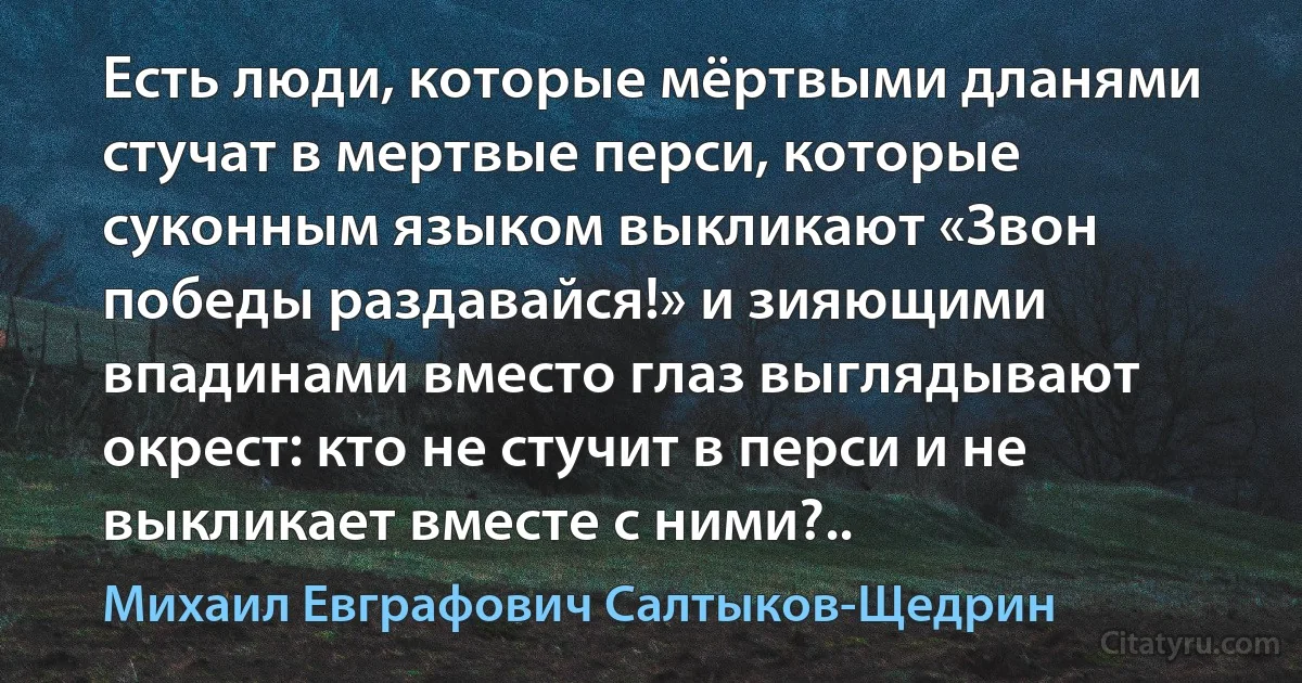 Есть люди, которые мёртвыми дланями стучат в мертвые перси, которые суконным языком выкликают «Звон победы раздавайся!» и зияющими впадинами вместо глаз выглядывают окрест: кто не стучит в перси и не выкликает вместе с ними?.. (Михаил Евграфович Салтыков-Щедрин)