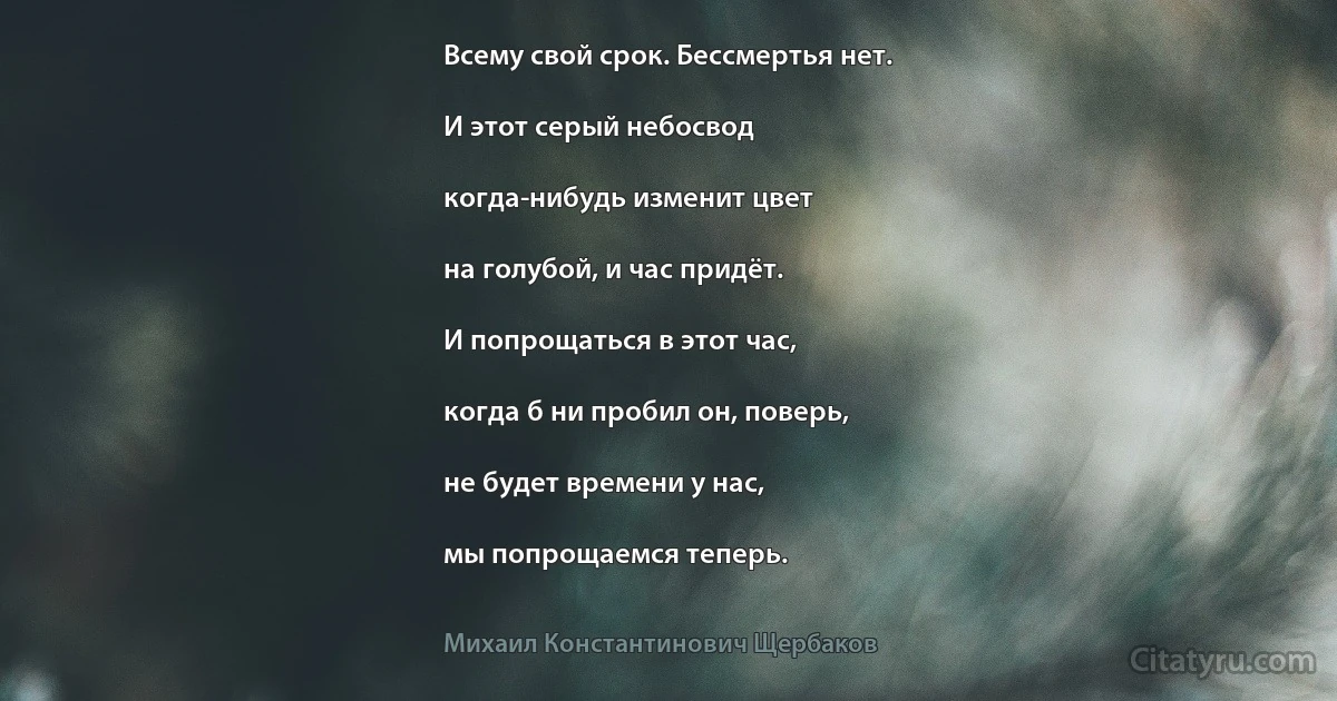 Всему свой срок. Бессмертья нет.

И этот серый небосвод

когда-нибудь изменит цвет

на голубой, и час придёт.

И попрощаться в этот час,

когда б ни пробил он, поверь,

не будет времени у нас,

мы попрощаемся теперь. (Михаил Константинович Щербаков)