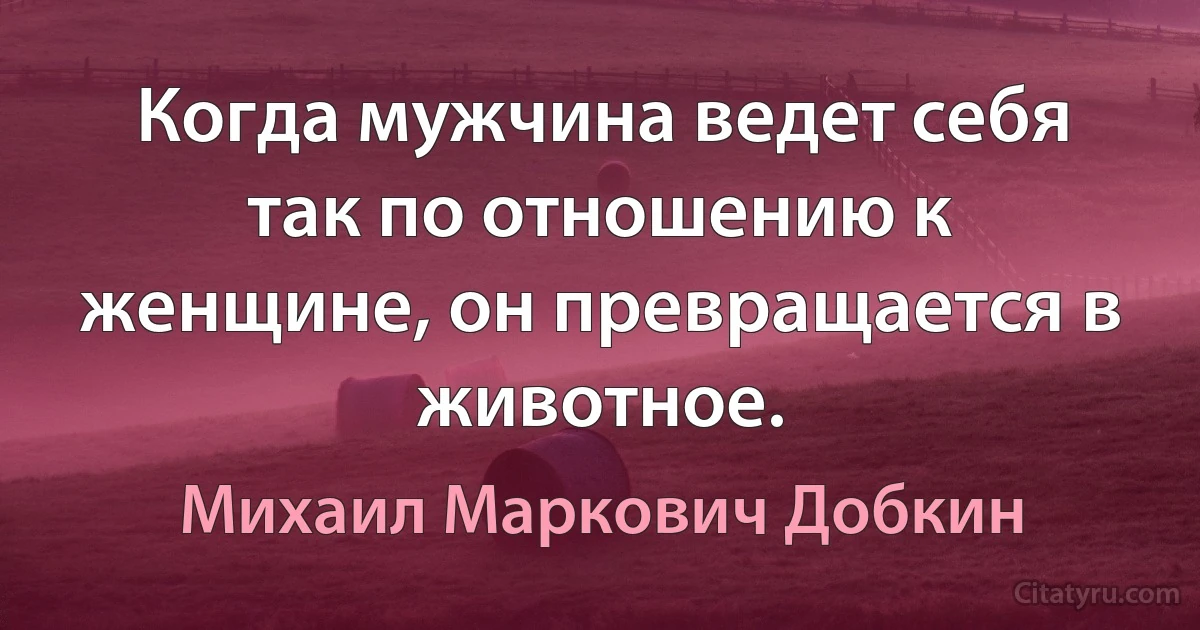 Когда мужчина ведет себя так по отношению к женщине, он превращается в животное. (Михаил Маркович Добкин)