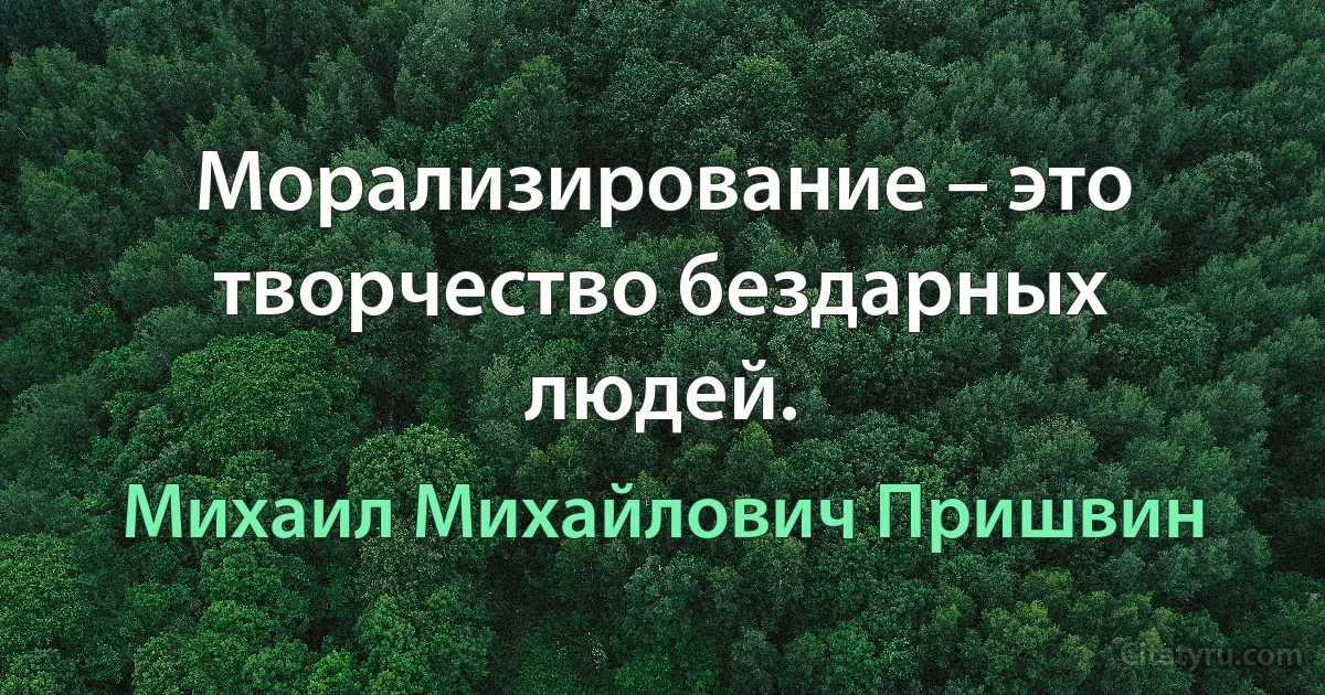 Морализирование – это творчество бездарных людей. (Михаил Михайлович Пришвин)