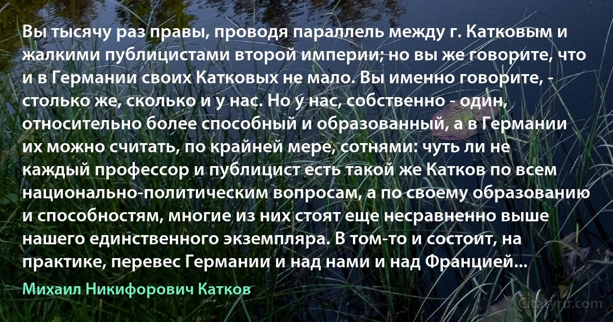 Вы тысячу раз правы, проводя параллель между г. Катковым и жалкими публицистами второй империи; но вы же говорите, что и в Германии своих Катковых не мало. Вы именно говорите, - столько же, сколько и у нас. Но у нас, собственно - один, относительно более способный и образованный, а в Германии их можно считать, по крайней мере, сотнями: чуть ли не каждый профессор и публицист есть такой же Катков по всем национально-политическим вопросам, а по своему образованию и способностям, многие из них стоят еще несравненно выше нашего единственного экземпляра. В том-то и состоит, на практике, перевес Германии и над нами и над Францией... (Михаил Никифорович Катков)