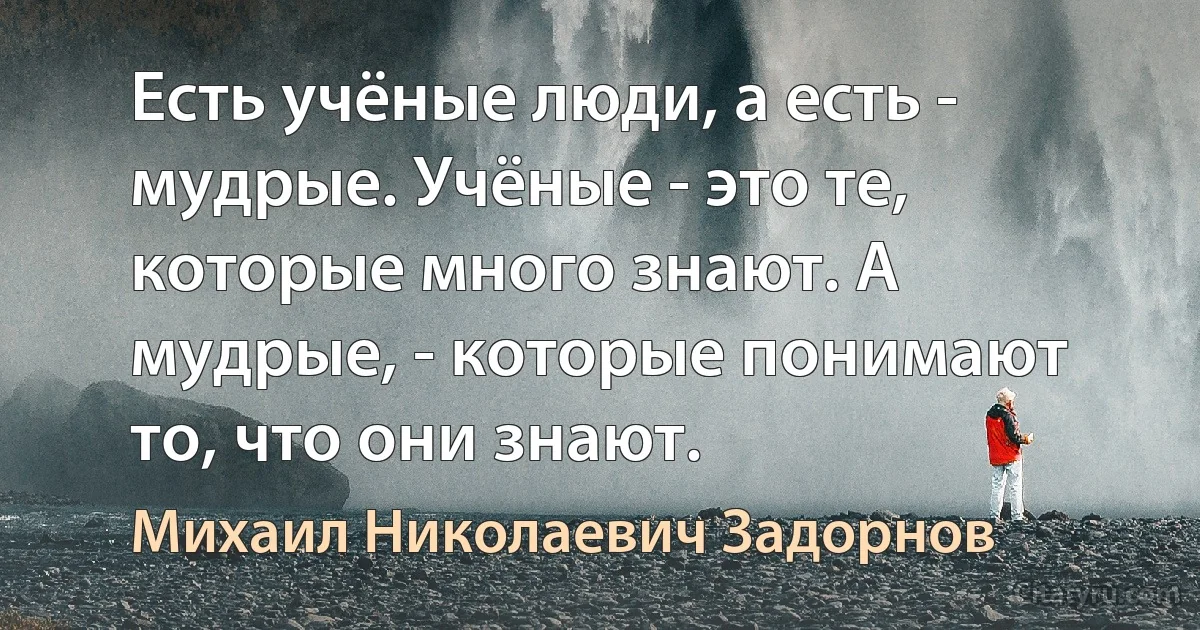 Есть учёные люди, а есть - мудрые. Учёные - это те, которые много знают. А мудрые, - которые понимают то, что они знают. (Михаил Николаевич Задорнов)