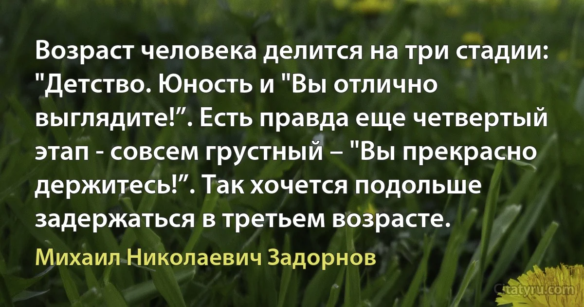 Возраст человека делится на три стадии: "Детство. Юность и "Вы отлично выглядите!”. Есть правда еще четвертый этап - совсем грустный – "Вы прекрасно держитесь!”. Так хочется подольше задержаться в третьем возрасте. (Михаил Николаевич Задорнов)