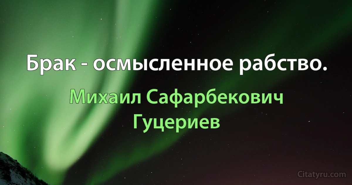 Брак - осмысленное рабство. (Михаил Сафарбекович Гуцериев)