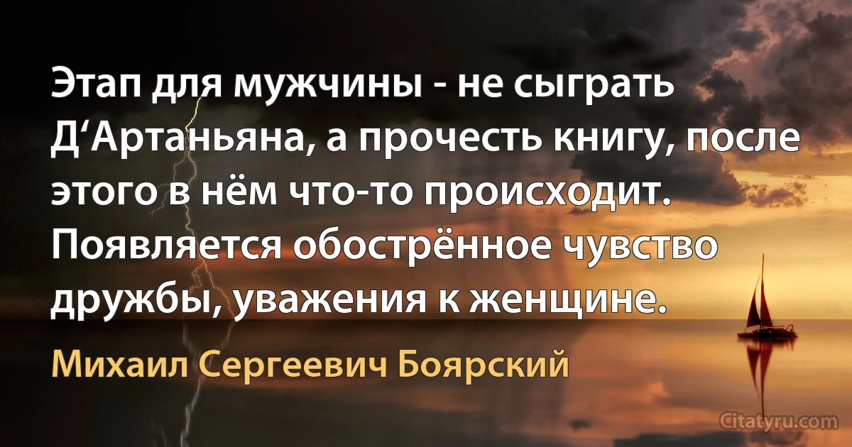 Этап для мужчины - не сыграть Д‘Артаньяна, а прочесть книгу, после этого в нём что-то происходит. Появляется обострённое чувство дружбы, уважения к женщине. (Михаил Сергеевич Боярский)