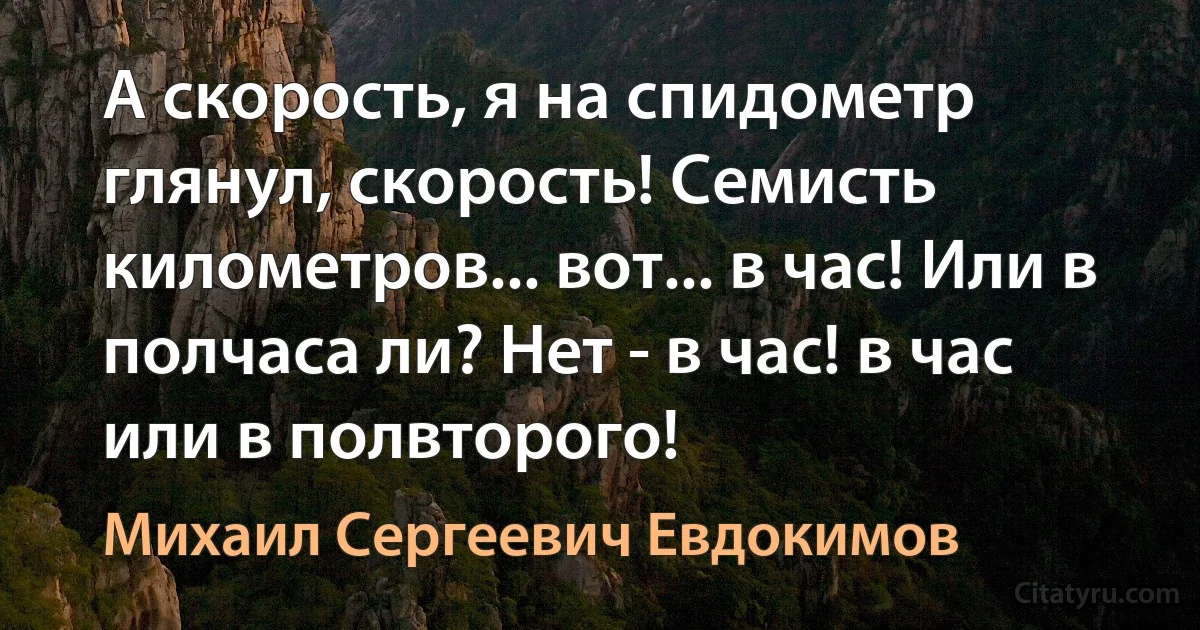 А скорость, я на спидометр глянул, скорость! Семисть километров... вот... в час! Или в полчаса ли? Нет - в час! в час или в полвторого! (Михаил Сергеевич Евдокимов)