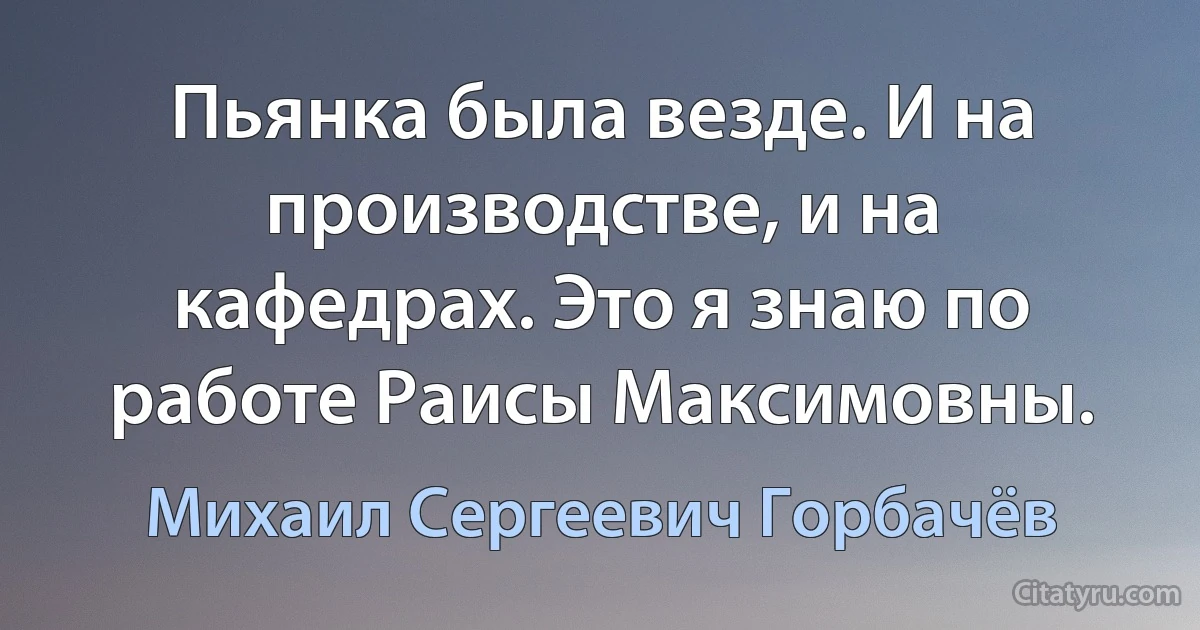 Пьянка была везде. И на производстве, и на кафедрах. Это я знаю по работе Раисы Максимовны. (Михаил Сергеевич Горбачёв)