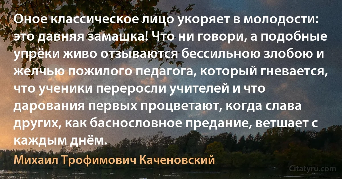 Оное классическое лицо укоряет в молодости: это давняя замашка! Что ни говори, а подобные упрёки живо отзываются бессильною злобою и желчью пожилого педагога, который гневается, что ученики переросли учителей и что дарования первых процветают, когда слава других, как баснословное предание, ветшает с каждым днём. (Михаил Трофимович Каченовский)