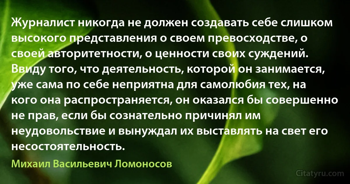 Журналист никогда не должен создавать себе слишком высокого представления о своем превосходстве, о своей авторитетности, о ценности своих суждений. Ввиду того, что деятельность, которой он занимается, уже сама по себе неприятна для самолюбия тех, на кого она распространяется, он оказался бы совершенно не прав, если бы сознательно причинял им неудовольствие и вынуждал их выставлять на свет его несостоятельность. (Михаил Васильевич Ломоносов)