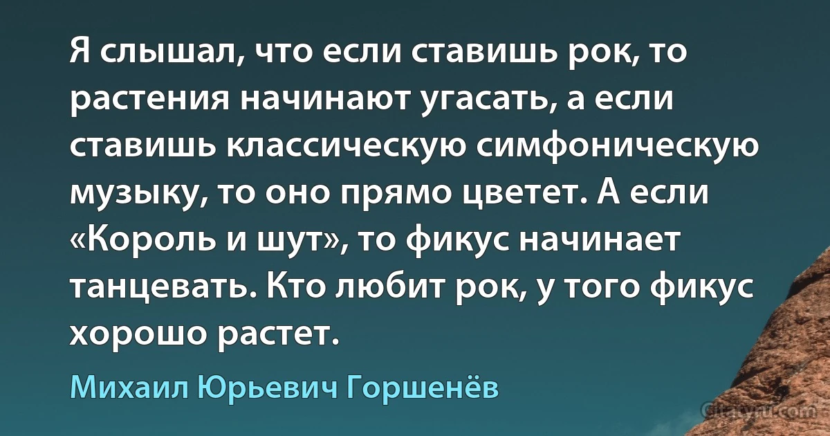 Я слышал, что если ставишь рок, то растения начинают угасать, а если ставишь классическую симфоническую музыку, то оно прямо цветет. А если «Король и шут», то фикус начинает танцевать. Кто любит рок, у того фикус хорошо растет. (Михаил Юрьевич Горшенёв)