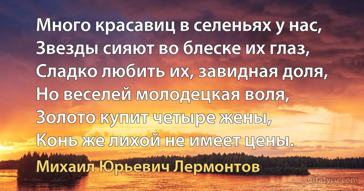 Много красавиц в селеньях у нас,
Звезды сияют во блеске их глаз,
Сладко любить их, завидная доля,
Но веселей молодецкая воля,
Золото купит четыре жены,
Конь же лихой не имеет цены. (Михаил Юрьевич Лермонтов)