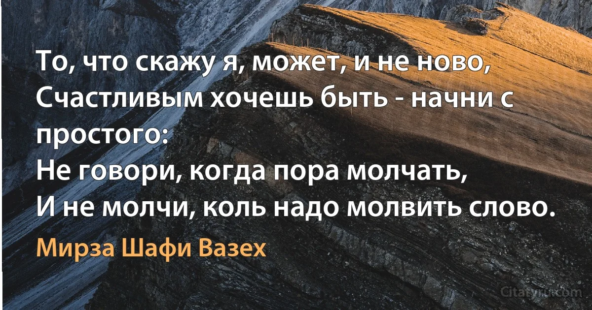 То, что скажу я, может, и не ново,
Счастливым хочешь быть - начни с простого:
Не говори, когда пора молчать,
И не молчи, коль надо молвить слово. (Мирза Шафи Вазех)