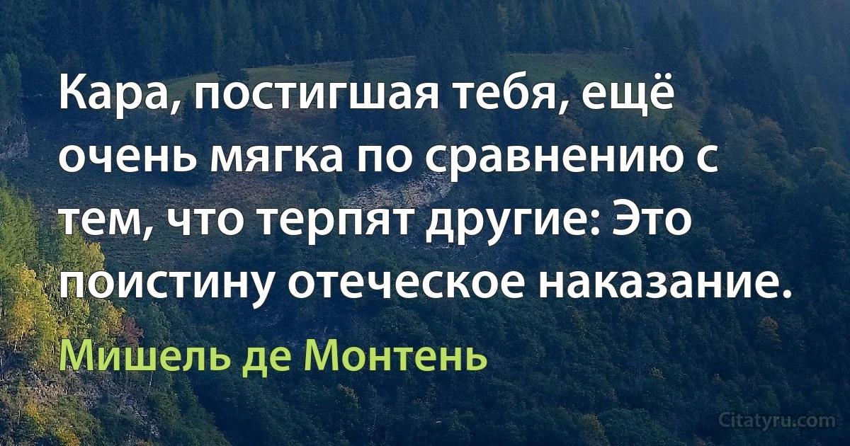 Кара, постигшая тебя, ещё очень мягка по сравнению с тем, что терпят другие: Это поистину отеческое наказание. (Мишель де Монтень)