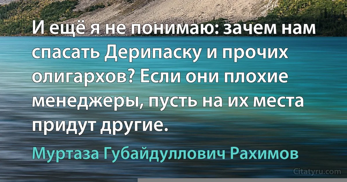 И ещё я не понимаю: зачем нам спасать Дерипаску и прочих олигархов? Если они плохие менеджеры, пусть на их места придут другие. (Муртаза Губайдуллович Рахимов)