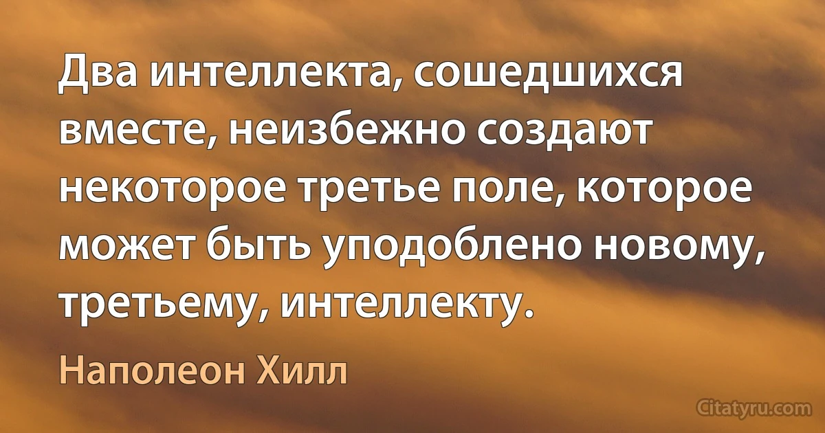 Два интеллекта, сошедшихся вместе, неизбежно создают некоторое третье поле, которое может быть уподоблено новому, третьему, интеллекту. (Наполеон Хилл)