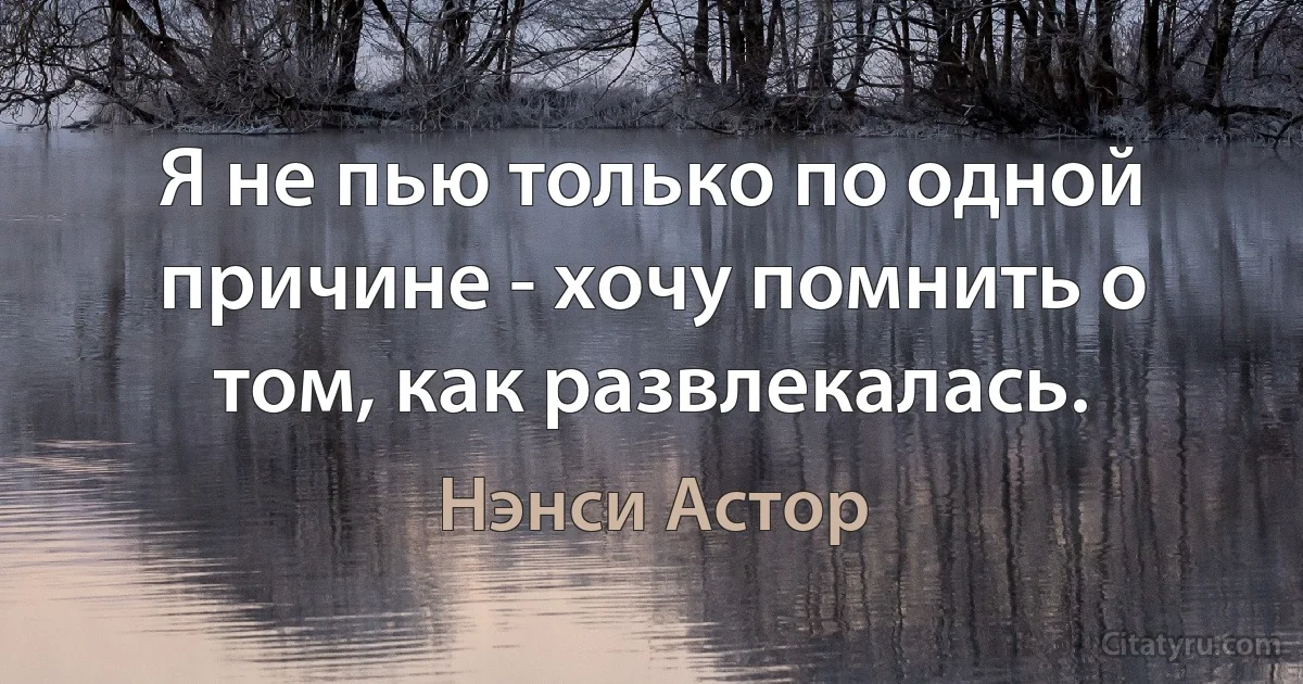 Я не пью только по одной причине - хочу помнить о том, как развлекалась. (Нэнси Астор)