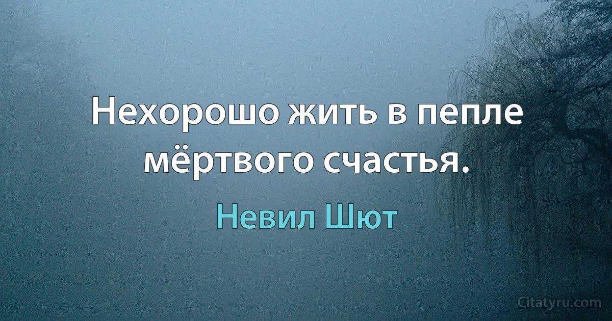 Нехорошо жить в пепле мёртвого счастья. (Невил Шют)