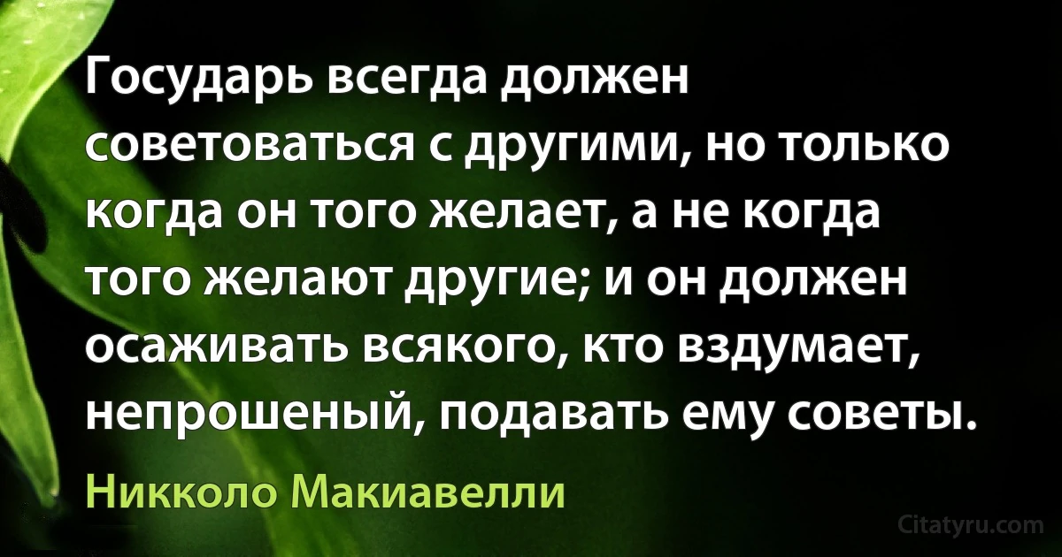 Государь всегда должен советоваться с другими, но только когда он того желает, а не когда того желают другие; и он должен осаживать всякого, кто вздумает, непрошеный, подавать ему советы. (Никколо Макиавелли)