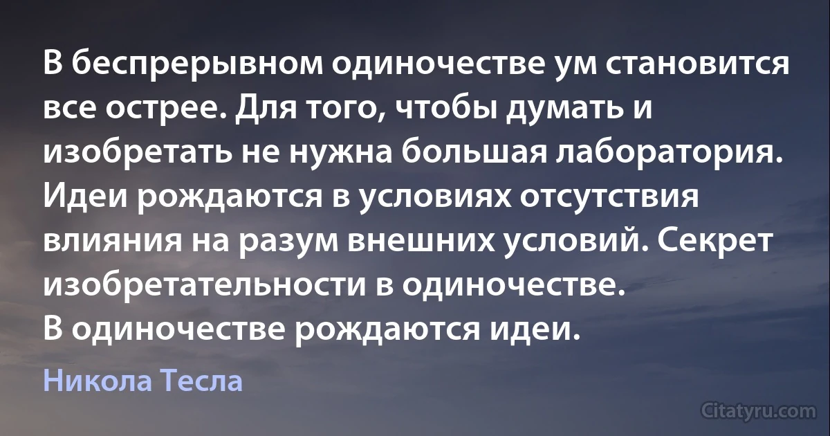 В беспрерывном одиночестве ум становится все острее. Для того, чтобы думать и изобретать не нужна большая лаборатория. Идеи рождаются в условиях отсутствия влияния на разум внешних условий. Секрет изобретательности в одиночестве.
В одиночестве рождаются идеи. (Никола Тесла)