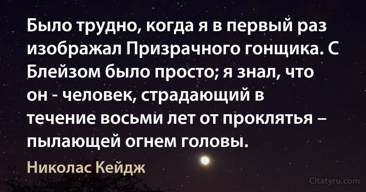 Было трудно, когда я в первый раз изображал Призрачного гонщика. С Блейзом было просто; я знал, что он - человек, страдающий в течение восьми лет от проклятья – пылающей огнем головы. (Николас Кейдж)