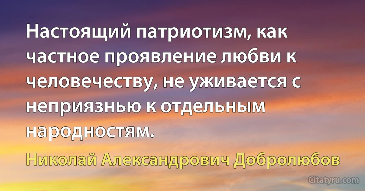 Настоящий патриотизм, как частное проявление любви к человечеству, не уживается с неприязнью к отдельным народностям. (Николай Александрович Добролюбов)