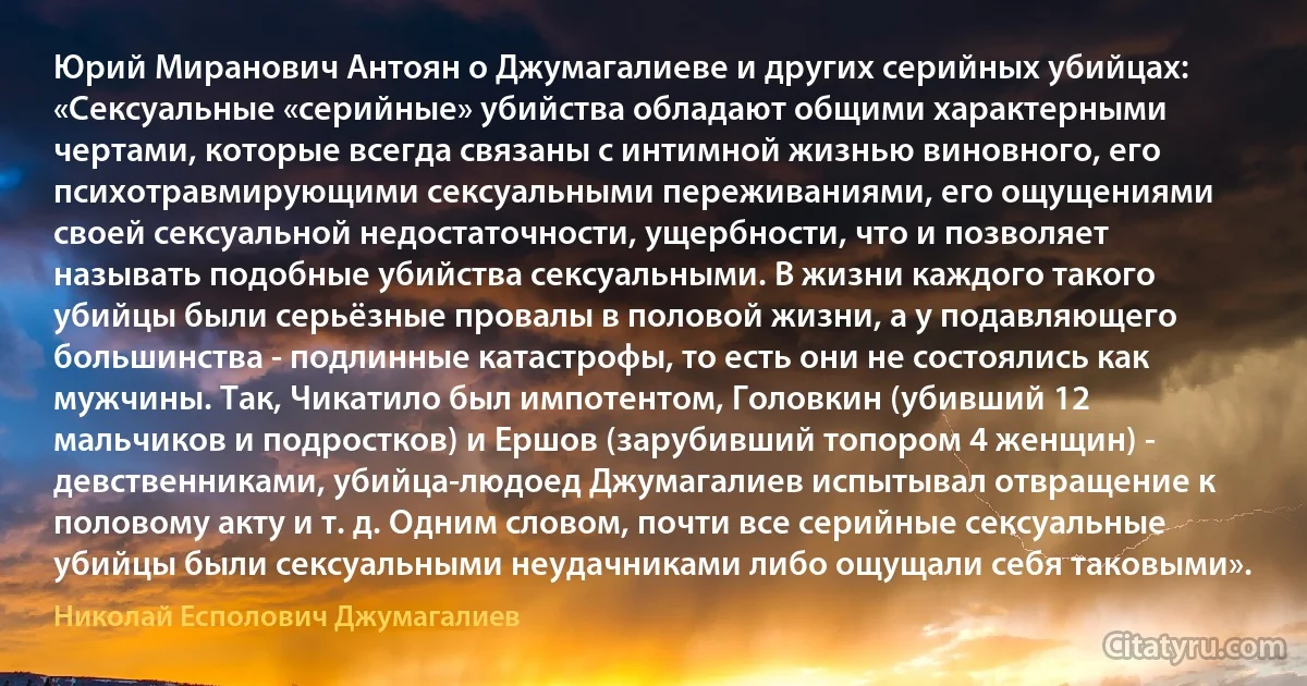 Юрий Миранович Антоян о Джумагалиеве и других серийных убийцах: «Сексуальные «серийные» убийства обладают общими характерными чертами, которые всегда связаны с интимной жизнью виновного, его психотравмирующими сексуальными переживаниями, его ощущениями своей сексуальной недостаточности, ущербности, что и позволяет называть подобные убийства сексуальными. В жизни каждого такого убийцы были серьёзные провалы в половой жизни, а у подавляющего большинства - подлинные катастрофы, то есть они не состоялись как мужчины. Так, Чикатило был импотентом, Головкин (убивший 12 мальчиков и подростков) и Ершов (зарубивший топором 4 женщин) - девственниками, убийца-людоед Джумагалиев испытывал отвращение к половому акту и т. д. Одним словом, почти все серийные сексуальные убийцы были сексуальными неудачниками либо ощущали себя таковыми». (Николай Есполович Джумагалиев)