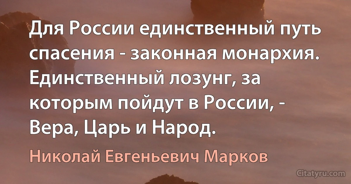 Для России единственный путь спасения - законная монархия. Единственный лозунг, за которым пойдут в России, - Вера, Царь и Народ. (Николай Евгеньевич Марков)