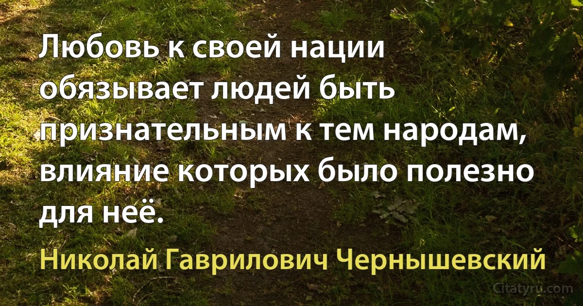 Любовь к своей нации обязывает людей быть признательным к тем народам, влияние которых было полезно для неё. (Николай Гаврилович Чернышевский)