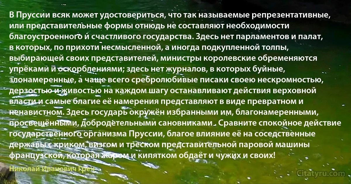 В Пруссии всяк может удостовериться, что так называемые репрезентативные, или представительные формы отнюдь не составляют необходимости благоустроенного и счастливого государства. Здесь нет парламентов и палат, в которых, по прихоти несмысленной, а иногда подкупленной толпы, выбирающей своих представителей, министры королевские обременяются упрёками и оскорблениями; здесь нет журналов, в которых буйные, злонамеренные, а чаще всего сребролюбивые писаки своею нескромностью, дерзостью и живостью на каждом шагу останавливают действия верховной власти и самые благие её намерения представляют в виде превратном и ненавистном. Здесь государь окружён избранными им, благонамеренными, просвещёнными, добродетельными сановниками . Сравните спокойное действие государственного организма Пруссии, благое влияние её на соседственные державы с криком, визгом и треском представительной паровой машины французской, которая жаром и кипятком обдаёт и чужих и своих! (Николай Иванович Греч)