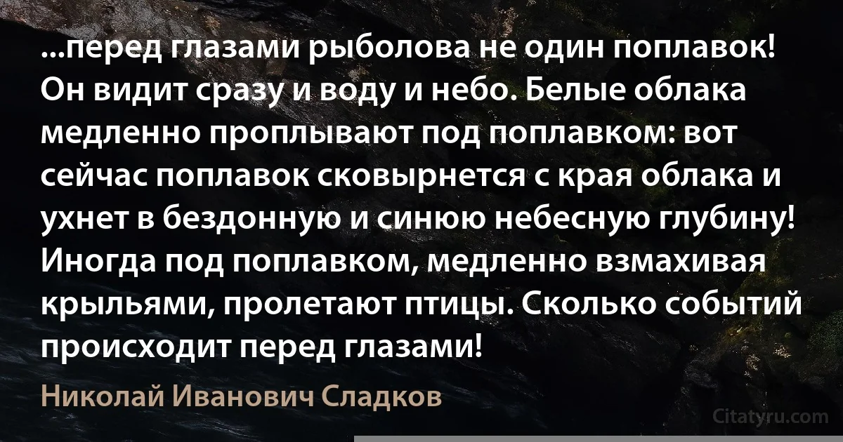 ...перед глазами рыболова не один поплавок! Он видит сразу и воду и небо. Белые облака медленно проплывают под поплавком: вот сейчас поплавок сковырнется с края облака и ухнет в бездонную и синюю небесную глубину! Иногда под поплавком, медленно взмахивая крыльями, пролетают птицы. Сколько событий происходит перед глазами! (Николай Иванович Сладков)