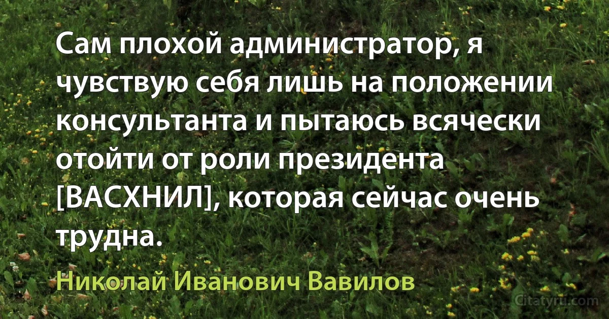 Сам плохой администратор, я чувствую себя лишь на положении консультанта и пытаюсь всячески отойти от роли президента [ВАСХНИЛ], которая сейчас очень трудна. (Николай Иванович Вавилов)