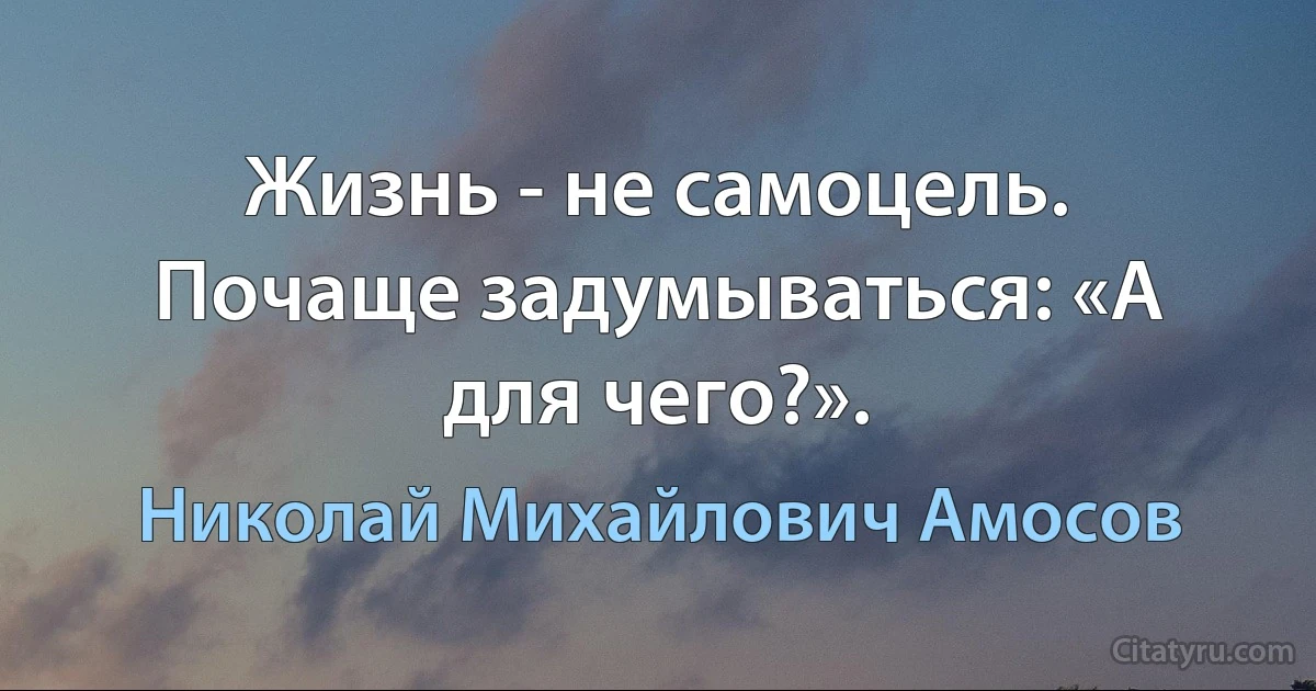 Жизнь - не самоцель. Почаще задумываться: «А для чего?». (Николай Михайлович Амосов)