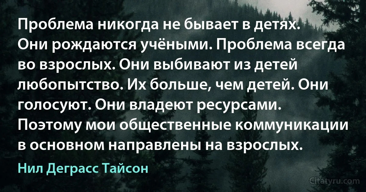 Проблема никогда не бывает в детях. Они рождаются учёными. Проблема всегда во взрослых. Они выбивают из детей любопытство. Их больше, чем детей. Они голосуют. Они владеют ресурсами. Поэтому мои общественные коммуникации в основном направлены на взрослых. (Нил Деграсс Тайсон)