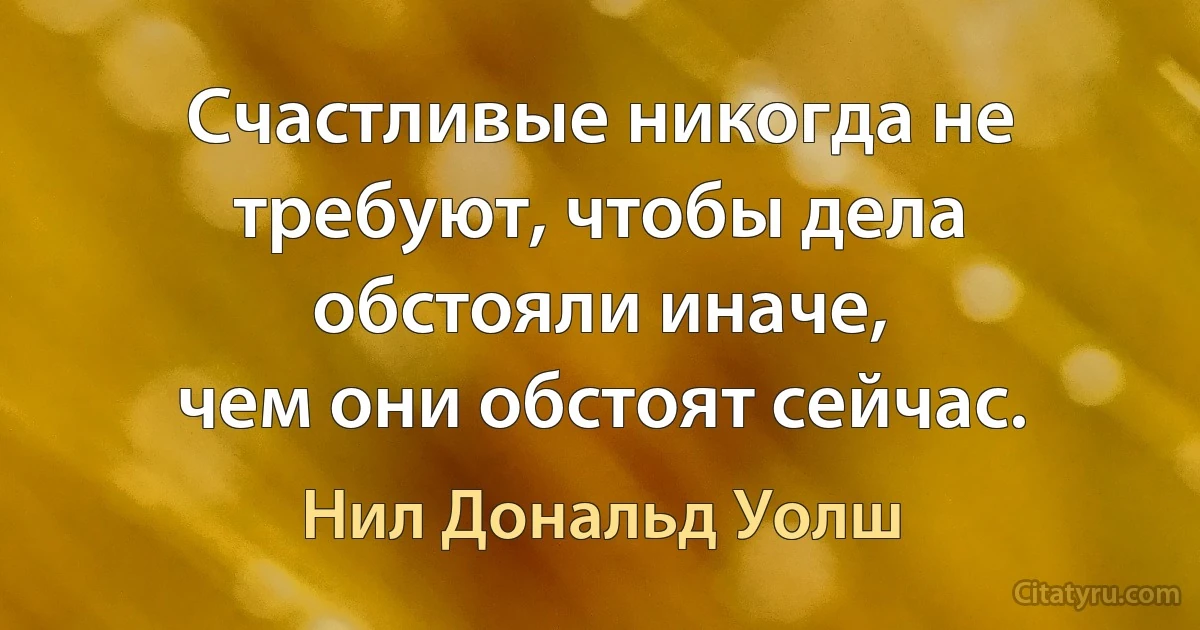 Счастливые никогда не требуют, чтобы дела обстояли иначе, 
чем они обстоят сейчас. (Нил Дональд Уолш)