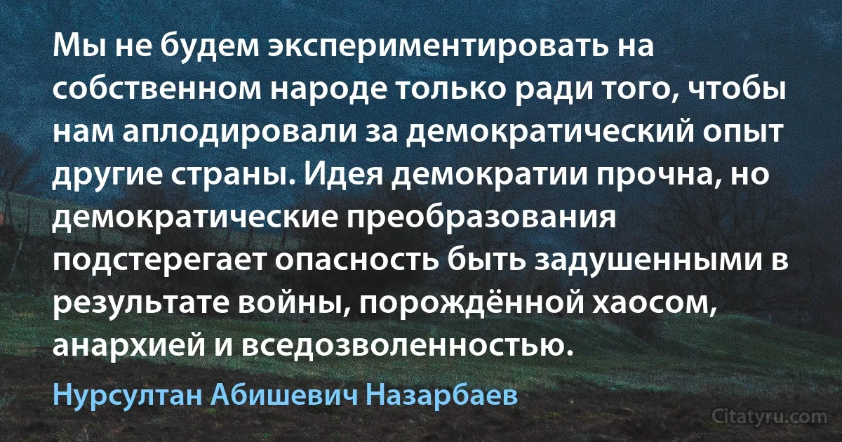 Мы не будем экспериментировать на собственном народе только ради того, чтобы нам аплодировали за демократический опыт другие страны. Идея демократии прочна, но демократические преобразования подстерегает опасность быть задушенными в результате войны, порождённой хаосом, анархией и вседозволенностью. (Нурсултан Абишевич Назарбаев)